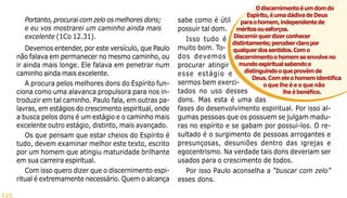 125
Portanto, procurai com zelo os melhores dons;
e eu vos mostrarei um caminho ainda mais
excelente (1Co 12.31).
Devemos entender, por este versículo, que Paulo
não falava em permanecer no mesmo caminho, ou
ir ainda mais longe. Ele falava em penetrar num
caminho ainda mais excelente.
A procura pelos melhores dons do Espírito fun-
ciona como uma alavanca propulsora para nos in-
troduzir em tal caminho. Paulo fala, em outras pa-
lavras, em estágios do crescimento espiritual, onde
a busca pelos dons é um estágio e o caminho mais
excelente outro estágio, distinto, mais avançado.
Os que pensam que estar cheios do Espírito é
tudo, devem examinar melhor este texto, escrito
por um homem que atingiu maturidade brilhante
em sua carreira espiritual.
Com isso quero dizer que o discernimento espi-
ritual é extremamente necessário. Quem o alcança
sabe como é útil
possuir tal dom.
Isso tudo é
muito bom. To-
dos devemos
procurar atingir
esse estágio e
sermos bem exerci-
tados no uso desses
dons. Mas esta é uma das
fases do desenvolvimento espiritual. Por isso al-
gumas pessoas que os possuem se julgam madu-
ras no espírito e se gabam por possui-los. O re-
sultado é o surgimento de pessoas arrogantes e
presunçosas, desuniões dentro das igrejas e
egocentrismo. Na verdade tais dons deveriam ser
usados para o crescimento de todos.
Por isso Paulo aconselha a “buscar com zelo”
esses dons.
Odiscernimentoéumdomdo
Espírito,éumadádivadeDeus
paraohomem,independentede
méritosouesforços.
Discernirquerdizerconhecer
distintamente;perceberclaropor
qualquerdossentidos.Como
discernimentoohomemseenvolveno
mundoespiritualsabendoe
distinguindooqueprovémde
Deus.Comeleohomemidentifica
o que lhe é e o que não
lheébenéfico.
 