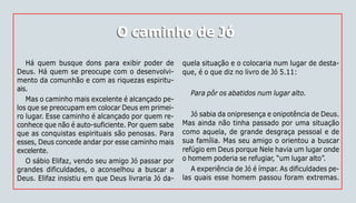 126
O caminho de JóO caminho de Jó
Há quem busque dons para exibir poder de
Deus. Há quem se preocupe com o desenvolvi-
mento da comunhão e com as riquezas espiritu-
ais.
Mas o caminho mais excelente é alcançado pe-
los que se preocupam em colocar Deus em primei-
ro lugar. Esse caminho é alcançado por quem re-
conhece que não é auto-suficiente. Por quem sabe
que as conquistas espirituais são penosas. Para
esses, Deus concede andar por esse caminho mais
excelente.
O sábio Elifaz, vendo seu amigo Jó passar por
grandes dificuldades, o aconselhou a buscar a
Deus. Elifaz insistiu em que Deus livraria Jó da-
quela situação e o colocaria num lugar de desta-
que, é o que diz no livro de Jó 5.11:
Para pôr os abatidos num lugar alto.
Jó sabia da onipresença e onipotência de Deus.
Mas ainda não tinha passado por uma situação
como aquela, de grande desgraça pessoal e de
sua família. Mas seu amigo o orientou a buscar
refúgio em Deus porque Nele havia um lugar onde
o homem poderia se refugiar, “um lugar alto”.
A experiência de Jó é ímpar. As dificuldades pe-
las quais esse homem passou foram extremas.
 