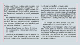 127
Perdeu seus filhos; perdeu suas riquezas, suas
posses; perdeu a fama, o crédito; perdeu os ami-
gos, a confiança e o apoio da esposa. Por fim ado-
eceu, vítima de uma chaga horrível, onde as feri-
das ele raspava com cacos de telhas, tamanha a
aflição.
Mas ainda no início de sua experiência Jó decla-
rou que, apesar de saber muitas coisas a respeito
de Deus, ele ainda não possuía uma experiência
mais profunda com esse Ser. Isso ele deixa claro
no capítulo 9, versículo 11, quando diz:
Eis que [Deus] passa por diante de mim, e
não o vejo; e torna a passar perante mim, e
não o sinto.
Essa situação ainda existe. Muitas pessoas sa-
bem muitas coisas a respeito de Deus e de Seus
atributos, Sua vontade, mas não sentiram intima-
mente a presença Dele em suas vidas.
No final do livro de Jó, quando ele vence todas
aquelas adversidades e consegue superar todos
aqueles problemas, ele está mais próximo de Deus,
porque soube esperar a manifestação da divinda-
de em sua vida, sendo humilde na posição em que
se encontrava. Neste ponto Jó pôde dizer para
Deus:
Com o ouvir dos meus ouvidos ouvi, mas
agora te vêem os meus olhos (Jó 42.5).
Aquele homem sofrido agora estava num lugar
alto. Assim, pôde ver melhor e com mais clareza
as riquezas, as grandezas e a glória de Deus. Ha-
via passado pelo estágio anterior. Soube buscar a
vontade de Deus e confiar em Suas promessas.
Como recompensa andava, agora, num caminho
ainda mais excelente.
 