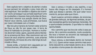 129
Este capítulo tem o objetivo de alertar a todos
os que pensam ter atingido o grau mais alto na
vida espiritual. Tem também o objetivo de incenti-
var você a prosseguir sua jornada espiritual rumo
às revelações e riquezas mais profundas de Deus.
Você deve retomar sua posição diante de Deus.
Reaver seus valores, suas promessas, sua busca
por maior intimidade com o Criador.
Não há outra maneira do homem estar próximo
de Deus se não for por essas vias. A terra de
Deus foi habitada no princípio. Homens e mulhe-
res deveriam estar, agora, gozando plena liberda-
de na presença de Deus. Mas resolveram sair em
busca de seus próprios caminhos, suas próprias
experiências, em busca de uma vida longe da sub-
missão a Deus.
Desde então, o homem tem vagueado por ca-
minhos diversos, dificultosos, errando.
Isso o cansou e invadiu o seu espírito, e sua
busca não chegou ao fim desejado. E o homem
sabe que deseja o paraíso. Ele quer estar nova-
mente lá, porque sabe que é bom.
Quem supera o primeiro estágio, de renúncias,
de grandes esforços, de lágrimas sentidas, de per-
das necessárias ganha recompensas merecidas. Há
a oportunidade constante. O que falta é a visão da
oportunidade.
Há o caminho que nos leva de volta à casa pa-
terna. Há o caminho excelente, muito excelente.
Ele leva o homem ao encontro da realização de
todos os anseios da sua alma.
Deus colocou a eternidade dentro do homem
(Ec 3.11). Quem entrar nesse caminho mais exce-
lente descobrirá a eternidade dentro de si. Entra
no paraíso e toma posse da vida eterna.
 
