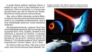 13
A queda desses poderes espiritual alterou o
estado em que a terra e seus habitantes se en-
contravam. Entre os versículos 1 e 2 houve esse
acontecimento que não foi descrito por Moisés.
Ele tinha em mente escrever outros eventos.
Mas, como a Bíblia interpreta a própria Bíblia,
no decorrer dos anos outros escritores sacros trou-
xeram à luz revelações complementares. Essa é
uma interpretação aceita por muitos estudiosos
modernos.
Nas Sagradas Escrituras, a palavra “terra” tem
uma interpretação espiritual, além da menção feita
ao planeta Terra. Terra, na Bíblia, também é uma
referência à natureza do Homem, à natureza
humana. Sabemos que o primeiro homem foi
formado do “pó da terra”, conforme escrito em
Gênesis 2.7. Em hebraico a palavra “terra” (adamá)
é parecida com “homem” (adam - Gn 2.7, BLH).
Do mesmo modo que Deus “não criou a terra
vazia, mas a formou para que fosse habitada”, as-
Imagens geradas pela Agência Espacial norte-americana
(NASA) simulando o choque do meteoro há milhões de anos
 