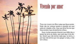 130
TODO SER CRIADO POR DEUS sabe que Deus existe.
Pode não ter certeza quanto à posição em que
está em relação a Ele, mas sua alma lhe diz que
Deus existe e que ele pertence a Deus.
Ouço muitas pessoas dizerem que Adão deu a
posse da terra ao diabo; que tudo aqui é do dia-
bo. Dizem que não temos nada aqui na terra, e
por isso não temos que nos apegar a nada, a não
ser a Deus.
Vivendo por amor
 