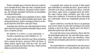 131
É bem verdade que o homem deva ser submis-
so à vontade divina. Mas isso não o impede de ter
desejos, de ser dinâmico, de possuir bens materi-
ais, de almejar posições melhores na sociedade,
na vida profissional.
Deus disse a Adão que sujeitasse a terra. Adão
não fez isso, mas a oportunidade para fazer isso
ainda permanece. Quem conseguir fazê-lo na for-
ça do Espírito será bem visto por Deus.
A pessoa que retoma sua vida espiritual e entra
pelo caminho mais excelente descobre Deus como
ele é. O Salmo 24 diz:
Do Senhor é a terra e a sua plenitude; o
mundo e aqueles que nele habitam (v. 1).
Quem anda pelo caminho que Deus preparou
tem a posse da terra, porque é filho de Deus. O
diabo possui aquilo que você dá a ele. Se você
sujeitar as coisas que Deus lhe deu, ficará acima
delas e próximo do Senhor.
A sujeição das coisas do mundo é feita pelos
que entendem a vontade de Deus. Quem está no
caminho com Deus, andando com Deus, vivendo
com Deus, sabe como a sujeição deve ser feita.
Por esse motivo sabe, também, que não é por
força nem violência. O mundo de Deus não pode
ser violentado. Deve ser respeitado porque é de
Deus.
Quem violenta o mundo de Deus e as pessoas
que vivem nesse mundo não consegue nem pode
sujeitar a terra de Deus. Aquilo que é de Deus é
possuído pelos que são de Deus.
Se você não ama a seu próximo, Deus não lhe
dá autoridade sobre ele. Se você não ama a natu-
reza, criada por Deus para seu benefício, Deus
não lhe dá condições para domar e explorar a na-
tureza.
Os exploradores e violentadores da natureza e
dos homens sofrem com suas atitudes. Quem ama
 