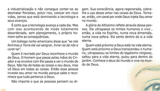 132
a industrialização e não consegue conter-se ao
desmatar florestas, poluir rios, colocar em risco
vidas, pensa que está dominando a tecnologia e
seus avanços.
É certo que a tecnologia avança a cada dia. Mas
com isso acontecendo de modo totalmente
desordenado, sem planejamento, o próprio ho-
mem sofre as conseqüências.
Um biólogo norte-americano disse que “se nós
ferirmos a Terra ela vai sangrar, livrar-se de nós e
curar-se”.
Quem é recriado por Deus reconhece o mundo
de Deus. O homem que passa pelas mãos do Cri-
ador e se envolve com Ele passa a ver o mundo de
Deus. Não faz de todas as coisas o seu deus, mas
vê Deus em todas as coisas. Então essa pessoa
investe seu amor no mundo porque sabe e reco-
nhece que tudo pertence a Deus.
Não importa o que as pessoas pensem ou di-
gam. Sua consciência, agora regenerada, cobra-
lhe o uso desse amor nas coisas de Deus. Torna-
se, então, um canal por onde Deus injeta Seu amor
no mundo.
A glória do Altíssimo reflete através dessa pes-
soa. Ela ultrapassa os limites humanos e vive ,
então, a vida no Espírito, numa nova dimensão,
numa nova esfera. Ela sente dentro de si a vida
eterna.
Quem está próximo a Deus está na vida eterna.
Quem está próximo a Deus transcendeu o huma-
no, ultrapassou os limites do legalismo religioso,
saltou para a vida eterna, pulou para dentro do
jardim. Conhece o deus do mundo e vive no mun-
do de Deus.
 
