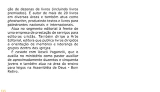 135
ção de dezenas de livros (incluindo livros
premiados). É autor de mais de 20 livros
em diversas áreas e também atua como
ghostwriter, produzindo textos e livros para
palestrantes nacionais e internacionais.
Atua no segmento editorial à frente de
uma empresa de prestação de serviços para
editoras cristãs. Também dirige a Arte
Editorial, editora que publica livros dirigidos
a orientação de membros e liderança de
grupos dentro das igrejas.
É casado com Roseli Paganelli, que o
auxilia no ministério como pastor auxiliar
de aproximadamente duzentos e cinquenta
jovens e também atua na área do ensino
para leigos na Assembléia de Deus - Bom
Retiro.
 