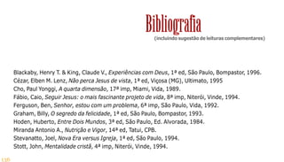 136
Blackaby, Henry T. & King, Claude V., Experiências com Deus, 1ª ed, São Paulo, Bompastor, 1996.
Cézar, Elben M. Lenz, Não perca Jesus de vista, 1ª ed, Viçosa (MG), Ultimato, 1995
Cho, Paul Yonggi, A quarta dimensão, 17ª imp, Miami, Vida, 1989.
Fábio, Caio, Seguir Jesus: o mais fascinante projeto de vida, 8ª imp, Niterói, Vinde, 1994.
Ferguson, Ben, Senhor, estou com um problema, 6ª imp, São Paulo, Vida, 1992.
Graham, Billy, O segredo da felicidade, 1ª ed, São Paulo, Bompastor, 1993.
Hoden, Huberto, Entre Dois Mundos, 3ª ed, São Paulo, Ed. Alvorada, 1984.
Miranda Antonio A., Nutrição e Vigor, 14ª ed, Tatui, CPB.
Stevanatto, Joel, Nova Era versus Igreja, 1ª ed, São Paulo, 1994.
Stott, John, Mentalidade cristã, 4ª imp, Niterói, Vinde, 1994.
(incluindo sugestão de leituras complementares)
Bibliografia
 