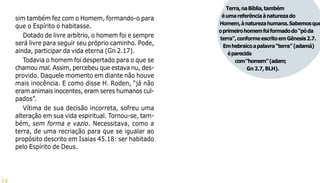14
sim também fez com o Homem, formando-o para
que o Espírito o habitasse.
Dotado de livre arbítrio, o homem foi e sempre
será livre para seguir seu próprio caminho. Pode,
ainda, participar da vida eterna (Gn 2.17).
Todavia o homem foi despertado para o que se
chamou mal. Assim, percebeu que estava nu, des-
provido. Daquele momento em diante não houve
mais inocência. E como disse H. Roden, “já não
eram animais inocentes, eram seres humanos cul-
pados”.
Vítima de sua decisão incorreta, sofreu uma
alteração em sua vida espiritual. Tornou-se, tam-
bém, sem forma e vazio. Necessitava, como a
terra, de uma recriação para que se igualar ao
propósito descrito em Isaias 45.18: ser habitado
pelo Espírito de Deus.
Terra,naBíblia,também
éumareferênciaànaturezado
Homem,ànaturezahumana.Sabemosque
oprimeirohomemfoiformadodo“póda
terra”,conformeescritoemGênesis2.7.
Emhebraicoapalavra“terra”(adamá)
éparecida
com“homem”(adam;
Gn2.7,BLH).
 