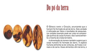 15
O GÊNESIS NARRA A CRIAÇÃO, anunciando que o
homem foi formado do pó da terra. Esta verdade
é reforçada por fatos e resultados de pesquisas.
Um simples exemplo pode ser visto na composi-
ção química do corpo humano. Ela é sensivelmen-
te a mesma da crosta terrestre.
A alimentação do homem também sugere que o
corpo humano foi formado do barro. A espécie
humana alimenta-se de verduras, de frutas e ce-
reais e de carne. Esses alimentos vêm da terra, e
Dopódaterra
 