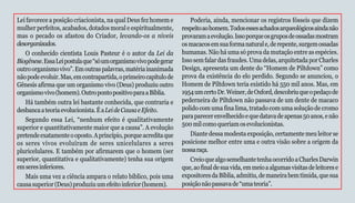 19
Lei favorece a posição criacionista, na qual Deus fez homem e
mulher perfeitos, acabados, dotados moral e espiritualmente,
mas o pecado os afastou do Criador, levando-os a níveis
desorganizados.
O conhecido cientista Louis Pasteur é o autor da Lei da
Biogênese.EssaLeipostulaque“sóumorganismovivopodegerar
outroorganismovivo”.Emoutraspalavras,matériainanimada
nãopodeevoluir.Mas,emcontrapartida,oprimeirocapítulode
Gênesis afirma que um organismo vivo (Deus) produziu outro
organismovivo(homem).OutropontopositivoparaaBíblia.
Há também outra lei bastante conhecida, que contraria e
desbancaateoriaevolucionista.ÉaLeideCausaeEfeito.
Segundo essa Lei, “nenhum efeito é qualitativamente
superior e quantitativamente maior que a causa”. A evolução
pretendeexatamenteooposto.Aprincípio,porqueacreditaque
os seres vivos evoluíram de seres unicelulares a seres
pluricelulares. E também por afirmarem que o homem (ser
superior, quantitativa e qualitativamente) tenha sua origem
emseresinferiores.
Mais uma vez a ciência ampara o relato bíblico, pois uma
causasuperior(Deus)produziuumefeitoinferior(homem).
Poderia, ainda, mencionar os registros fósseis que dizem
respeitoaohomem.Todosessesachadosarqueológicosaindanão
provaramaevolução.Issoporqueosgruposdeossadasmostram
osmacacosemsuaformanaturale,derepente,surgemossadas
humanas. Não há uma só prova da mutação entre as espécies.
Issosemfalardasfraudes.Umadelas,arquitetadaporCharles
Design, apresenta um dente do “Homem de Piltdown” como
prova da existência do elo perdido. Segundo se anunciou, o
Homem de Piltdown teria existido há 550 mil anos. Mas, em
1954umcertoDr.Weiner,deOxford,descobriuqueopedaçode
pederneira de Piltdown não passava de um dente de macaco
polido com uma fina lima, tratado com uma solução de cromo
paraparecerenvelhecidoequedatavadeapenas50anos,enão
500milcomoqueriamosevolucionistas.
Diante dessa modesta exposição, certamente meu leitor se
posicione melhor entre uma e outra visão sobre a origem da
nossaraça.
CreioquealgosemelhantetenhaocorridoaCharlesDarwin
que,aofinaldesuavida,emmeioaalgumasvisitasdeleitorese
expositoresdaBíblia,admitiu,demaneirabemtímida,quesua
posiçãonãopassavade“umateoria”.
 