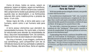 21
É possível haver vida inteligente
fora da Terra?
Seháumaquestãoquetemintrigadoohomem,essaquestão
é:existevidaforadaterra?
Se considerarmos simplesmente “vida”, sim, é possível.
Um dos elementos essenciais para o surgimento de vida é a
água.Esseomotivopeloqualacomunidadecientíficafezum
tremendobarulhoquandofoianunciadaaexistênciadeágua
em Marte. Se há água por lá, é possível haver vida.
Por outro lado, o interesse das pessoas é, na verdade, a
existência de vida “inteligente”. Nesse ponto a questão se
reveste de complexidade. Se há tantas galáxias no universo,
porquesónósestaríamosaqui?
OpaleontólogoPeterWardeoastrônomoDonaldBrownlee,
ambos da Universidade de Washington, esquentaram a
discussãoemtornodoassunto.ElessãoosautoresdolivroRare
Earth – Why Complex Life Is Uncommon in the Universe
(TerraRara–PorqueaFormaComplexadeVidaéIncomum
noUniverso),quefiguraentreosmaisvendidosnosEstados
Unidos.
Como já disse, todos os seres, sejam os
pássaros, sejam os répteis, sejam os mamíferos,
incluindo o homem, retiram da terra seu sustento.
Até a própria terra recebe suas plantas como adubo
quando elas se decompõem, e os fertilizantes
naturais têm como matéria-prima o produto da
terra – é um ciclo.
Nessa regra de três, a terra está para o ser
humano, assim como o ser humano está para
Deus.
A terra possui elementos que atendem às
necessidades humanas. Por outro lado, o homem
foi estruturado para atender às necessidades de
Deus. Deus tem necessidades? Sim. Do contrário,
estaria dormindo de eternidade em eternidade.
Ele criou o homem, à sua imagem, conforme a
sua semelhança, para compartilhar com ele os
infindáveis tesouros de Sua santidade e sabedoria.
Se não o fizesse, não seria Deus. Seria um egoísta.
 