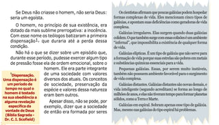 22
Oscientistasafirmamquepoucasgaláxiaspodemhospedar
formas complexas de vida. Eles mencionam cinco tipos de
galáxias,eapontamsuasdeficiênciascomogeradorasdevida
complexa.
Galáxias irregulares. Elas surgem quando duas galáxias
colidem.Oquetambémsurgecomessascolisõeséumambiente
“infernal”, que impossibilita a existência de qualquer forma
de vida.
Galáxiaselípticas.Éumtipodegaláxiaquenãoservepara
aformaçãodevidaporquesuasestrelassãopobresemmetais
esubstânciasquímicasessenciaisparaavida.
Pequenas galáxias. Essas, por serem muito instáveis,
tambémnãopossuemambientefavorávelparaosurgimento
devidacomplexa.
Galáxiasdistantes.Galáxiasdistantessãonovasdemais,e
vida inteligente (segundo acreditam) se forma ao longo de
milhõesdeanos,eelasnãotiveramtempoparaformarplanetas
sólidos,comoaTerraeMarte.
Galáxias em espiral. Sobram apenas esse tipo de galáxia.
Mas,mesmonasgaláxiasdotipoespiralháproblemas.
Se Deus não criasse o homem, não seria Deus:
seria um egoísta.
O homem, no princípio de sua existência, era
dotado da mais sublime prerrogativa: a inocência.
Com esse nome os teólogos batizaram a primeira
dispensação1, que duraria até a perda dessa
condição.
Não há o que se dizer sobre um episódio que,
durante esse período, pudesse exercer algum tipo
de pressão fosse ela de ordem emocional, sobre o
homem. Ele era parte integrante
de uma sociedade com valores
diversos dos atuais. Os conceitos
de sociedade, preservação da
espécie e valores dessa natureza
eram bem outros.
Apesar disso, não se pode, por
exemplo, dizer que a sociedade
de então era formada por seres
1
Dispensação.
Uma dispensação é
um período de
tempo no qual o
homem é testado
na sua obediência a
alguma revelação
específica da
vontade de Deus
(Bíblia Sagrada -
Dr. C. I. Scofield)
 