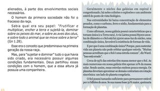 23
Geralmente o núcleo das galáxias em espiral é
congestionado; há neles colisões e explosões e um ambiente
estérildopontodevistabiológico.
Nas extremidades há baixa concentração de elementos
pesados,comoocarbono,ferroesódio,fundamentaisparaa
formaçãodeplanetas.
Comoafirmam,nossagaláxiapossuicaracterísticasquea
tornamúnica(eaTerrarara).AviaLácteapossui85000anos-
luzdediâmetroeoSolestáhá25000anos-luzdonúcleo,uma
combinaçãoúnica,favorávelàexistênciadeformasdevida.
Eporqueéumacombinaçãoúnica?Porque,parasustentar
vida um planeta não pode orbitar qualquer estrela. “Muitas
pessoasacreditamqueoSoléumaestrelacomum”,dizWard.
“Issoestáerrado”.
Cercade95%dasestrelastêmmassamenorqueoSol.As
maisnumerosasemnossagaláxiatêmapenas10%damassa
solar. Sendo assim, essas estrelas emitem pouca energia. Os
planetasdeveriamaproximar-sedemaiseentrariamemrotação
sincrônica:umladodoplanetacongelaria.
OSolpossuitamanhosuficienteparapermanecerestável
por10bilhõesdeanos.Sesuamassafosse50%maior,queimaria
alienados, à parte dos envolvimentos sociais
necessários.
O homem da primeira sociedade não foi o
fracasso da raça.
Sabia qual era seu papel: “Frutificar e
multiplicar, encher a terra e sujeitá-la, dominar
sobre os peixes do mar, e sobre as aves dos céus,
e sobre todo o animal que se move sobre a terra”
(Gn 1.28).
Esse era o conceito que predominava na primeira
geração da nossa raça.
Mas, para “sujeitar e dominar” tudo o que havia
sido criado, era necessário possuir algumas
condições fundamentais. Deus partilhou essas
condições com o homem, que a essa altura já
possuía uma companheira.
 
