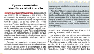 24
toda sua energia em 2 bilhões de anos e icineraria todos os
planetaspróximos.
Alémdesses“detalhes”,osautorescitam,ainda,adistância
entre a Terra e o Sol, perfeita para manter água em estado
líquido, quando a maioria dos planetas está perto ou longe
demais; a atmosfera rarefeita da Terra que favoreceram a
formação de calcário e retirou gás carbônico da atmosfera; a
existência de um satélite natural (a Lua) que mantém um
perfeito jogo gravitacional, e outras peculiaridades que só
existemporaqui.
Algumas características
marcantes na primeira geração
Condição emocional equilibrada. Era necessário
ser sensível às necessidades, aos anseios, às
dificuldades, às tristezas e alegrias dos demais
seres. Pessoas emocionalmente desequilibradas
têm dificuldades de se relacionar com outras
pessoas. Pessoas que têm seu campo emocional
abalado, por qualquer que seja o motivo, sempre
terão dificuldades de comunicação e integração com
o meio social em que vivem. Pessoas assim terão
dificuldade em compreender, por exemplo, por que
alguém chora diante de determinada cena de novela
ou filme e outra pessoa não manifesta o mesmo
sentimento.
É comum em nosso meio a presença de pessoas
emocionalmente desequilibradas. Isso é um reflexo
de crises sociais (como o desemprego), e até
mesmo financeiras. A multiplicação do número de
movimentos sociais e religiosos também contribui
para o agravamento desse problema.
Um exemplo claro de pessoa desequilibrada
emocionalmente pôde ser visto durante as
transmissões do carnaval no Brasil, há alguns anos.
A TV exibiu cenas do presidente de uma escola de
samba do Rio de Janeiro que, ao tomar
conhecimento de que havia sagrado-se campeão
naquele ano, chorava histericamente, diante das
 