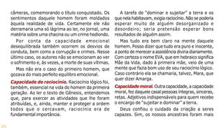 25
câmeras, comemorando o título conquistado. Os
sentimentos daquele homem foram moldados
àquela realidade de vida. Certamente ele não
derramaria uma só lágrima ao ler, no jornal, uma
matéria sobre uma chacina ou um crime hediondo.
Por conta da capacidade emocional
desequilibrada também ocorrem os desvios de
conduta, bem como a corrupção e crimes. Nesse
último caso, os autores não se emocionam ao ver
o sofrimento e, às vezes, a morte de suas vítimas.
Mas não era o caso do primeiro homem, que
gozava do mais perfeito equilibro emocional.
Capacidade de raciocínio. Raciocínio lógico foi,
também, essencial na vida do homem da primeira
geração. Ao ler o texto de Gênesis, entendemos
que, para exercer as atividades que lhe foram
atribuídas, e, ainda, manter e proteger a ordem
todos que o cercavam, raciocínio era de
fundamental importância.
A tarefa de “dominar e sujeitar” a terra e os
que nela habitavam, exigia raciocínio. Não se poderia
esperar muito de alguém desorganizado e
desordeiro; seria pretensão esperar bons
resultados de alguém assim.
Mas tudo era bem claro na mente daquele
homem. Posso dizer que tudo era puro e inocente,
a ponto de merecer a assistência divina diariamente.
Com certeza o nome EVA, que em hebraico significa
Mãe da Vida, dado à primeira mãe, veio de uma
mente que fazia bom uso de seu raciocínio lógico.
Caso contrário ela se chamaria, talvez, Mara, que
quer dizer Amarga.
Capacidade moral. Outra capacidade, a capacidade
moral, fez daquele casal pessoas íntegras, sinceras,
retas. Adjetivos indispensáveis para quem recebe
o encargo de “sujeitar e dominar” a terra.
Deus confiou o cuidado da criação a seres
capazes. Sim, os nossos ancestrais foram mais
 