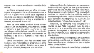 26
capazes que nossos semelhantes nascidos hoje
em dia.
Você faria sociedade com um sócio corrupto,
injusto e enganador? Se você descobrisse que a
pessoa a quem você confia seus segredos e
desabafa suas paixões e problemas íntimos não é
uma pessoa confiável, antes, é maldizente e
traidora, como você se sentiria?
Além de todos esses atributos havia o livre-
arbítrio. Sem o livre arbítrio, Deus não teria criado
o homem à sua imagem, conforme a sua
semelhança. A liberdade de consciência e o direito
próprio à escolha são requisitos fundamentais na
formação de seres humanos racionais e
inteligentes.
Sem o livre arbítrio Deus não teria feito o ser
humano, teria feito robôs pré-programados a lhe
obedecerem sem opinar, debater, ou se opor à
exigência ou condição exposta, pois ela havia.
O livre arbítrio não é algo ruim, ao que parece.
Nele não há erro algum. Se bem que ele facilita a
ocorrência do erro, muitas e muitas vezes fatal.
Sobre isso escreveu H. Rodhen: “Pela criatividade
positiva ou negativa do livre arbítrio, pode o
homem integrar-se no Todo da universalidade, e
pode também desintegrar-se no nada da sua
individualidade.” (Entre dois mundos, 3ª ed.)
Ninguém, ou nenhuma força influenciava o
mundo em que Adão (ou Adam) vivia. Ele era o
responsável e o guardião dos animais, dos
pássaros, dos vegetais. A não ser por autorização
do primeiro homem, nada poderia exercer na terra
seu domínio.
Mas o casal em evidência possuía em suas mãos
uma granada, pronta para ser ativada e estourar,
fosse nas mãos de um inimigo ou em suas próprias
mãos: o livre arbítrio.
Os demais conjuntos de capacidades, emocional,
 