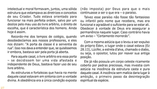 27
intelectual e moral formavam, juntos, uma sólida
estrutura que estampava as diretrizes e conceitos
de seu Criador. Tudo estava orientado para
funcionar na mais perfeita ordem, salvo por um
deslize pelo mau uso do livre arbítrio, o direito de
escolha, que é característica dos homens. Ainda
hoje é assim.
Recordo-me dos tempos de colégio, quando
desobedecíamos aos nossos professores, e eles
nos diziam: “A porta da classe é a serventia da
rua”. Isso nos dava a entender que, se quiséssemos
ir embora, bastava sair pela porta já aberta.
Para aquele casal, o livre arbítrio era essa porta
– se decidissem ter uma vida afastada e
independente de Deus, bastava fazer uso de seu
livre arbítrio.
As estruturas e fortalezas que havia na mente
daquele casal estavam em sintonia com a vontade
divina. A obediência era a única condição exposta
(não imposta) por Deus para que o mais
continuasse a ser o que era – o paraíso.
Talvez esse paraíso não fosse tão fantasioso
ou infantil pelo nome que recebera, mas era
funcional e agradável o suficiente para se estar ali.
Obedecer à vontade de Deus era assegurar a
permanência naquele lugar. Caso contrário havia
um aviso – “Certamente morrerás”.
Com a mesma astúcia que o levou a ser expulso
do próprio Éden, o lugar onde o casal estava (Ez
28.13), Lúcifer, a estrela d’alva, chamado o diabo,
ou seja, o opositor, lutou por reaver sua antiga
posição.
Ele já não possuía um corpo celeste ricamente
coberto por pedras preciosas, mas investia com
astúcia na inocência da estrutura casta e pura
daquele casal. A inocência sem malícia daria lugar à
ambição, o primeiro passo da desintegração
espiritual da espécie.
 