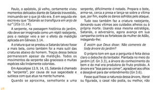 28
Paulo, o apóstolo, já velho, certamente viveu
momentos delicados diante de Satanás travestido,
insinuando ser o que já não era. E em seguida ele
escreveu que “Satanás se transfigura em anjo de
luz” (2Co 11.14).
A serpente, na passagem histórica do jardim,
não deve ser imaginada como um réptil rastejante,
pois o rastejar veio a ser o efeito da maldição
aplicada em Gênesis 3.14.
A criatura que se prestou a Satanás talvez fosse
a mais bela, como também foi a mais sutil das
criaturas abaixo do homem. Traços dessa beleza
permanecem apesar da maldição. Todos os
movimentos da serpente são graciosos e muitas
espécies são lindamente coloridas.
Em Apocalipse 12.9, 14, 15, Satanás é chamado
de “serpente”, por causa de sua sagacidade e
sutileza com que atua na mente humana.
Quando se aproxima, semelhante a uma
serpente, dificilmente é notado. Prepara o bote,
arma-se, cerca a presa e lança-se sobre a vítima
que, por fim, expõe os danos sofridos pelo ataque.
Tudo isso também faz a criatura rastejante,
deixando suas vítimas aos cuidados alheios ou à
própria morte. Usando essa mesma estratégia,
Satanás, o adversário, agora avança em sua
campanha contra as fortalezas da mulher de Adão,
indagando-lhe:
É assim que Deus disse: Não comereis de
toda árvore do jardim?
O próprio tom em que a pergunta é feita deixa
claro o deboche do tentador. Plantada no meio do
jardim (cf. Gn 3.3), a árvore do conhecimento do
bem e do mal era produtora do fruto proibido. A
árvore era “boa para se comer”, agradável aos olhos
e desejável para dar entendimento (Gn 3.6).
Fosse qual fosse a natureza dessa árvore, literal
ou figurada, o casal não podia, ou melhor, não
 