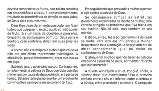 29
deveria comer de seus frutos, pois tal ato consistia
em desobediência a Deus. E, conseqüentemente,
resultaria na transferência da direção de suas vidas,
de Deus para eles mesmos.
Deus lhes disse claramente que poderiam fazer
tudo o que quisessem, exceto aquilo só: não comer
do fruto. Era um teste de obediência para eles.
Enquanto se abstivessem do fruto, Deus seria o
Senhor; caso contrário, dirigiriam suas próprias
vidas.
A árvore não era mágica e o efeito que causava
não era um efeito meramente psicológico. A
obediência, pura e simplesmente, era o que estava
em jogo.
Sabendo isso, o adversário atacou. Contrapor-se,
simplesmente, à palavra de Deus que dizia que eles
morreriam por causa da desobediência, era perda de
tempo. Satanás teria que apresentar um argumento
convincente e vantagens em se comer o tal fruto.
Em seguida teria que persuadir a mulher a pensar
e agir contra a palavra de Deus.
Se conseguisse romper as estruturas
divinamente implantadas na mente da mulher, com
certeza atingiria as fortalezas que Eva trazia em
seu espírito. Não só dela, mas também de seu
marido.
O diabo, então, fez a porção feminina do casal
se iludir. Para isto ele influenciou a mulher
despertando nela a ambição, o desejo ardente de
obter conhecimento igual ou maior ao
conhecimento de Deus.
O ataque foi iniciado quando Satanás colocou
em dúvida a palavra de Deus, afirmando: “É certo
que não morrerás”.
A dúvida veio rápida e cruel. Por quê, então, o
Senhor disse que morreríamos? Era o primeiro
contato entre o céu e o inferno, entre a certeza e
a dúvida, entre a verdade e a mentira. O campo de
 