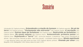 3
Sumário
Introdução (6) Capítulo primeiro: Entendendo a criação do homem (9) Capítulo segundo: Do pó da
terra (15) Capítulo terceiro: “Certamente não morrerás” (20) Capítulo quarto: A recriação (35)
Capítulo quinto: Outros tipos de fortalezas (54) Capítulo sexto: Destruindo as fortalezas (71)
Capítulo sétimo: Os novos valores (85) Capítulo oitavo: Autocontrole: primeiro passo (93)
Capítulo nono: Sujeitando a “terra” (99) - acima dos ataques: a obediência - fator social: entendendo os
demais - fator emocional: filtrando as idéias - fator Eros (sexual) - curiosidade Capítulo décimo: Níveis espirituais
- o que discerne tudo/o que está acima de tudo (122) Capítulo décimo primeiro: Vivendo por amor (130)
Biografia (133) Bibliografia (136) Outras obras do autor (137)
 