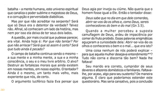 30
batalha – a mente humana, este universo espiritual
que canaliza o poder sublime e majestoso de Deus,
e a corrupção e perversidade diabólicas.
Mas por que não acreditar na serpente? Será
que só Deus era o detentor da verdade? Talvez
não. Afinal, só conheciam um lado da história, mas
nem por isso ela deixa de ter seus dois lados.
A questão, por mais crucial que pudesse parecer,
era vital. Ainda hoje é: Por que não tentar? Por
que não arriscar? Será que só assim é certo? Será
que tudo ainda é pecado?
O campo de batalha continua sendo o mesmo –
a sua mente e a minha mente, a sua e a minha
consciência, o seu e o meu livre arbítrio. O alvo?
Destruir as fortalezas morais que ainda existem
em nossas mentes, em nosso espírito. O tentador?
Ainda é o mesmo, um tanto mais velho, mais
experiente que nós, de certo.
O argumento luciférico fazia Eva pensar que
Deus agia por inveja ou ciúme. Não queria que o
homem fosse igual a Ele. Então o tentador disse:
Deus sabe que no dia em que dele comerdes,
abrir-se-vos-ão os olhos e, como Deus, sereis
conhecedores do bem e do mal (Gn 3.5).
Quando a mulher percebeu a suposta
camuflagem de Deus, ardeu de impaciência por
comer do fruto proibido. Essas palavras enigmáticas
aguçaram a curiosidade dela: Abrir-se-vos-ão os
olhos e conhecereis o bem e o mal... que era isto?
Uma coisa nenhum de nós poderá explicar –
para que aquela mulher desejava entendimento**?
Tudo não corria e discorria tão bem? Nada lhe
faltava!
Seu marido era correto, cumpridor de seus
deveres e afazeres domésticos e familiares. Faltava-
lhe, por acaso, algo para seu sustento? De maneira
alguma. É claro que poderíamos estender este
questionário. Mas seria cansativo, pois a conclusão
 