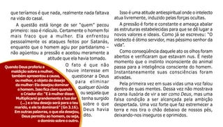 31
que teríamos é que nada, realmente nada faltava
na vida do casal.
A questão está longe de ser “quem” pecou
primeiro: isso é ridículo. Certamente o homem foi
mais fraco que a mulher. Ela enfrentou
pessoalmente os ataques feitos por Satanás,
enquanto que o homem agiu por partidarismo –
não agüentou a pressão e aceitou meramente a
atitude que ela havia tomado.
O fato é que não
houve interesse em
questionar a Deus
para eliminar
qualquer dúvida
ou seqüela que
tenha surgido
sobre o que
Deus havia
dito.
QuandoDeusproferiua
maldiçãosobreamulher,
tambémapresentouacausa,
oumelhor,oobjetodedesejo
damulher:Eladesejoudominar
ohomem.Issoficaclaroquando
oCriadordiz:“Eàmulherdisse:
Multiplicareigrandementeatuador
(...) e o teu desejo será para o teu
marido, e ele te dominará” (Gn 3.16).
Emoutraspalavras,oqueeladesejou,
Deuspermitiuaohomem,ouseja,
odomíniosobreooutro.
Isso é uma atitude antiespiritual onde o intelecto
atua livremente, induzido pelas forças ocultas.
A pressão é forte e constante e ameaça abalar
as estruturas estabelecidas para que se dê lugar a
novos valores e ideais. Como já se escreveu: “O
intelecto é ótimo servidor, mas péssimo senhor da
vida”.
Como conseqüência daquele ato os olhos foram
abertos e verificaram que estavam nus. É neste
momento que o instinto inconsciente do animal
passa para a inteligência consciente do homem.
Instantaneamente suas consciências foram
ativadas.
Pela primeira vez em suas vidas uma voz falou
dentro de suas mentes. Dessa vez não mostrava
a cena ilusória de vir a ser como Deus, mas uma
falsa condição a ser alcançada pela ambição
despertada. Uma voz forte que faz estremecer a
terra e nos tira o chão debaixo de nossos pés,
deixando-nos inseguros e oprimidos.
 