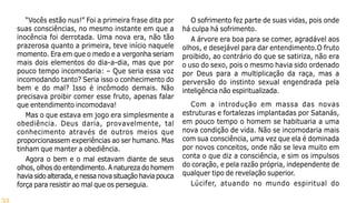32
“Vocês estão nus!” Foi a primeira frase dita por
suas consciências, no mesmo instante em que a
inocência foi derrotada. Uma nova era, não tão
prazerosa quanto a primeira, teve início naquele
momento. Era em que o medo e a vergonha seriam
mais dois elementos do dia-a-dia, mas que por
pouco tempo incomodaria: – Que seria essa voz
incomodando tanto? Seria isso o conhecimento do
bem e do mal? Isso é incômodo demais. Não
precisava proibir comer esse fruto, apenas falar
que entendimento incomodava!
Mas o que estava em jogo era simplesmente a
obediência. Deus daria, provavelmente, tal
conhecimento através de outros meios que
proporcionassem experiências ao ser humano. Mas
tinham que manter a obediência.
Agora o bem e o mal estavam diante de seus
olhos, olhos do entendimento. A natureza do homem
haviasidoalterada,enessanovasituaçãohaviapouca
força para resistir ao mal que os perseguia.
O sofrimento fez parte de suas vidas, pois onde
há culpa há sofrimento.
A árvore era boa para se comer, agradável aos
olhos, e desejável para dar entendimento.O fruto
proibido, ao contrário do que se satiriza, não era
o uso do sexo, pois o mesmo havia sido ordenado
por Deus para a multiplicação da raça, mas a
perversão do instinto sexual engendrada pela
inteligência não espiritualizada.
Com a introdução em massa das novas
estruturas e fortalezas implantadas por Satanás,
em pouco tempo o homem se habituaria a uma
nova condição de vida. Não se incomodaria mais
com sua consciência, uma vez que ela é dominada
por novos conceitos, onde não se leva muito em
conta o que diz a consciência, e sim os impulsos
do coração, e pela razão própria, independente de
qualquer tipo de revelação superior.
Lúcifer, atuando no mundo espiritual do
 