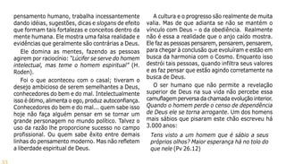 33
pensamento humano, trabalha incessantemente
dando idéias, sugestões, dicas e slogans de efeito
que formam tais fortalezas e conceitos dentro da
mente humana. Ele mostra uma falsa realidade e
evidências que geralmente são contrárias a Deus.
Ele domina as mentes, fazendo as pessoas
agirem por raciocínio: “Lúcifer se serve do homem
intelectual, mas teme o homem espiritual” (H.
Roden).
Foi o que aconteceu com o casal; tiveram o
desejo ambicioso de serem semelhantes a Deus,
conhecedores do bem e do mal. Intelectualmente
isso é ótimo, alimenta o ego, produz autoconfiança.
Conhecedores do bem e do mal... quem sabe isso
hoje não faça alguém pensar em se tornar um
grande personagem no mundo político. Talvez o
uso da razão lhe proporcione sucesso no campo
profissional. Ou quem sabe êxito entre demais
linhas do pensamento moderno. Mas não refletem
a liberdade espiritual de Deus.
A cultura e o progresso são realmente de muita
valia. Mas de que adianta se não se mantém o
vínculo com Deus – o da obediência. Realmente
não é essa a realidade que o anjo caído mostra.
Ele faz as pessoas pensarem, pensarem, pensarem,
para chegar à conclusão que evoluíram e estão em
busca da harmonia com o Cosmo. Enquanto isso
destrói tais pessoas, quando infiltra seus valores
e as faz pensar que estão agindo corretamente na
busca de Deus.
O ser humano que não permite a revelação
superior de Deus na sua vida não percebe essa
camuflagem perversa da chamada evolução interior.
Quando o homem perde o censo de dependência
de Deus ele se torna arrogante. Um dos homens
mais sábios que pisaram este chão escreveu há
3.000 anos:
Tens visto a um homem que é sábio a seus
próprios olhos? Maior esperança há no tolo do
que nele (Pv 26.12)
 