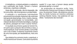 34
A inteligência, a intelectualidade e a sabedoria
sem submissão são ficção. Tornam o homem
ambicioso, orgulhoso e estúpido.
Onde não há submissão, não há integração, não
há comunhão, não há progresso e prosperidade.
A ambição e o sentimento individualista
proveniente da evolução intelectual não-submissa
está gerando desemprego, fome, miséria, doença,
corrupção generalizadas na humanidade, com
máscara de desenvolvimento tecnológico, mudança
de valores, passagem de “eras” e outros “bichos”.
O resultado da primeira queda do homem foi,
em parte (pois o prejuízo não se limitou a isso), a
morte espiritual. O ser humano perdeu a comunhão
com o seu Criador. E estamos novamente à beira
de uma nova queda, por desobediência, mais uma
vez.
Que drástica foi a primeira morte, a espiritual, a
morte moral do ser humano. Como será na próxima
queda? E o que mais o homem deseja perder
pensando ganhar o mundo?
As proporções do desastre serão, hoje,
infinitamente maiores que há alguns milhares de
anos. Os prejuízos? Esses, não podemos calcular.
Mas na mente humana um incentivo ambicioso
continua falando manso, mas poderoso em seu
efeito: “Certamente não morrerás”.
 