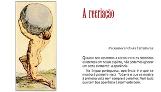 35
Reconhecendo as Estruturas
QUANDO NOS DISPOMOS A RECONHECER os conceitos
existentes em nosso espírito, não podemos ignorar
um certo elemento: a aparência.
Na língua portuguesa, aparência é o que se
mostra à primeira vista. Todavia o que se mostra
à primeira vista nem sempre é o melhor. Nem tudo
que tem boa aparência é realmente bom.
A recriação
 
