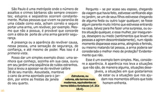 36
Estruturas,ou
valores,sãotermosmais
modernos,equivalentesao
termobíblicofortalezas(cf.2Co
10.4).
São Paulo é uma metrópole onde o número de
assaltos e crimes bárbaros são sempre crescen-
tes; estupros e seqüestros ocorrem constante-
mente. Muitas pessoas que vivem na paranóia de
uma cidade como esta, acham correto e seguro
portar uma arma, um revólver, por exemplo. Mes-
mo que não a possua, é provável que concorde
com a idéia de porte de uma arma garantir segu-
rança.
A presença ou a aparência do revólver causa,
nessa pessoa, uma sensação de segurança, de
confiança, e até mesmo de poder. Mas isso é à
primeira vista.
Posso dar um simples exemplo disso: uma se-
nhora que conheço, sozinha em sua casa, ouviu
em seu jardim uma seqüência de ruídos estranhos.
Isso a levou a apossar-se do revólver calibre
38 de seu marido. Assustada, manteve
o cano da arma apontado para o jar-
dim, por entre as frestas da janela
do seu quarto.
Pergunto – se por acaso seu esposo, chegando
da viagem que havia feito, estivesse verificando algo
no jardim; se um de seus filhos estivesse chegando
de alguma festa ou outro lugar qualquer; se fosse
algum parente muito íntimo que estivesse entrando
na casa, talvez para lhe fazer uma surpresa, ou ou-
tra situação qualquer, e essa mulher, por inseguran-
ça, desespero ou medo (sentimentos que levam as
pessoas a agirem descontroladamente), num rápido
momento disparasse essa arma, atingindo e ferindo,
ou mesmo matando tal pessoa, a arma poderia ser
considerada o melhor meio de proteção? Evidente-
mente que não.
Esse é um exemplo bem simples. Mas, conside-
re a aparência. A aparência nos leva a situações
que não são, de maneira alguma, situações dese-
jáveis, a situações em que gostaríamos
de estar ou a situações que nos aju-
dam nos momentos difíceis que todo
homem enfrenta.
 