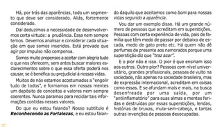 37
Há, por trás das aparências, todo um segmen-
to que deve ser considerado. Aliás, fortemente
considerado.
Daí deduzimos a necessidade de desenvolver-
mos certa virtude: a prudência. Essa nem sempre
temos. Devemos analisar e considerar cada situa-
ção em que somos inseridos. Está provado que
agir por impulso não compensa.
Somos muito propensos a aceitar com alegria tudo
o que nos oferecem, sem antes buscar maiores es-
clarecimentos sobre o que essa oferta poderá nos
causar, se é benéfica ou prejudicial à nossas vidas.
Muitos de nós estamos acostumados a “engolir
tudo de todos”, e formamos em nossas mentes
um depósito de conceitos e valores nem sempre
coerentes. Nunca paramos para reciclar tais infor-
mações contidas nesses valores.
Do que eu estou falando? Nosso subtítulo é
Reconhecendo as Fortalezas, e eu estou falan-
do daquilo que aceitamos como bom para nossas
vidas segundo a aparência.
Vou dar um exemplo disso. Há um grande nú-
mero de pessoas que acreditam em superstições.
Pessoas com certa experiência de vida, pais de fa-
mília que têm medo de passar por debaixo de es-
cada, medo de gato preto etc. Há quem não dê
perfumes de presente aos namorados porque uma
superstição diz que “traz azar”.
E o pior não é isso. O pior é que ensinam isso
aos outros. Outro pior? Pessoas com nível univer-
sitário, grandes profissionais, pessoas de vulto na
sociedade, não apenas na sociedade brasileira, mas
de expressão internacional, acreditam em coisas
como essas. E se afundam mais e mais, na busca
desenfreada por uma saída, por um
“antiinflamatório” para suas almas e mentes feri-
das e destruídas por essas superstições, lendas,
histórias de bruxas, mula-sem-cabeça, e tantas
outras invenções de pessoas desocupadas.
 