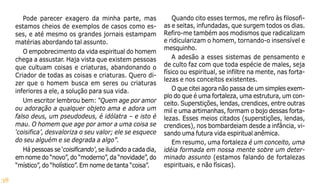 38
Pode parecer exagero da minha parte, mas
estamos cheios de exemplos de casos como es-
ses, e até mesmo os grandes jornais estampam
matérias abordando tal assunto.
O empobrecimento da vida espiritual do homem
chega a assustar. Haja vista que existem pessoas
que cultuam coisas e criaturas, abandonando o
Criador de todas as coisas e criaturas. Quero di-
zer que o homem busca em seres ou criaturas
inferiores a ele, a solução para sua vida.
Um escritor lembrou bem: “Quem age por amor
ou adoração a qualquer objeto ama e adora um
falso deus, um pseudodeus, é idólatra – e isto é
mau. O homem que age por amor a uma coisa se
‘coisifica’, desvaloriza o seu valor; ele se esquece
do seu alguém e se degrada a algo”.
Há pessoas se ‘coisificando’, se iludindo a cada dia,
em nome do “novo”, do “moderno”, da “novidade”, do
“místico”, do “holístico”. Em nome de tanta “coisa”.
Quando cito esses termos, me refiro às filosofi-
as e seitas, infundadas, que surgem todos os dias.
Refiro-me também aos modismos que radicalizam
e ridicularizam o homem, tornando-o insensível e
mesquinho.
A adesão a esses sistemas de pensamento e
de culto faz com que toda espécie de males, seja
físico ou espiritual, se infiltre na mente, nas forta-
lezas e nos conceitos existentes.
O que citei agora não passa de um simples exem-
plo do que é uma fortaleza, uma estrutura, um con-
ceito. Superstições, lendas, crendices, entre outras
mil e uma artimanhas, formam o bojo dessas forta-
lezas. Esses meios citados (superstições, lendas,
crendices), nos bombardeiam desde a infância, vi-
sando uma futura vida espiritual anêmica.
Em resumo, uma fortaleza é um conceito, uma
idéia formada em nossa mente sobre um deter-
minado assunto (estamos falando de fortalezas
espirituais, e não físicas).
 
