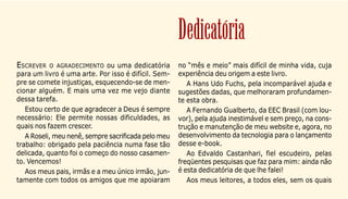 4
ESCREVER O AGRADECIMENTO ou uma dedicatória
para um livro é uma arte. Por isso é difícil. Sem-
pre se comete injustiças, esquecendo-se de men-
cionar alguém. E mais uma vez me vejo diante
dessa tarefa.
Estou certo de que agradecer a Deus é sempre
necessário: Ele permite nossas dificuldades, as
quais nos fazem crescer.
A Roseli, meu nenê, sempre sacrificada pelo meu
trabalho: obrigado pela paciência numa fase tão
delicada, quanto foi o começo do nosso casamen-
to. Vencemos!
Aos meus pais, irmãs e a meu único irmão, jun-
tamente com todos os amigos que me apoiaram
no “mês e meio” mais difícil de minha vida, cuja
experiência deu origem a este livro.
A Hans Udo Fuchs, pela incomparável ajuda e
sugestões dadas, que melhoraram profundamen-
te esta obra.
A Fernando Gualberto, da EEC Brasil (com lou-
vor), pela ajuda inestimável e sem preço, na cons-
trução e manutenção de meu website e, agora, no
desenvolvimento da tecnologia para o lançamento
desse e-book.
Ao Edvaldo Castanhari, fiel escudeiro, pelas
freqüentes pesquisas que faz para mim: ainda não
é esta dedicatória de que lhe falei!
Aos meus leitores, a todos eles, sem os quais
Dedicatória
 