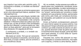 40
que importa é que entre pelo caminho certo: “E
conhecereis a verdade, e a verdade vos libertará”
(Jo 8.32).
Provável serem esses os primeiros passos para
se ter uma vida espiritual madura, saudável. Uma
vida espiritual viva.
Mas, analisando por outro ângulo, também não
basta saber estas coisas, nem decorar tais decla-
rações de Jesus. A necessidade é tão somente
obedecer. O Nazareno disse aos judeus que O as-
sistiam que, se eles já tinham crido (acreditado)
que Ele era o Messias, o próximo passo era “obe-
decer as Suas palavras”, para que se tornassem
Seus discípulos. Em seguida ele afirmou:
E conhecereis a verdade, e a verdade vos
libertará (Jo 8.32).
Não basta ser ciente. Tem que ser consciente.
Quando uma pessoa é consciente, convicto do que
deve fazer, aí surge a prática, pois do contrário a
sua consciência o acusa.
Há, na verdade, muitas pessoas que estão an-
dando pelas ruas, trabalhando, estudando, tendo
êxito em suas profissões, no setor sentimental ou
em outras áreas de suas vidas, mas são verdadei-
ros “presos”, aprisionados por conceitos e medos
existente em suas próprias mentes; aprisionados
pelo ciúme, pelo medo, por complexos diversos,
por decepções, sem poderem ver a luz da liberda-
de espiritual.
Erram, se frustram, se decepcionam, possuem
um vazio interior apesar do sucesso exterior, mas
não possuem forças suficientes para admitir e re-
conhecer que estão andando de abismo em abis-
mo, quando deveriam andar de glória em glória.
O reconhecimento dessa situação, ponto tão difícil
para essas pessoas, é a única saída do “quarto
escuro” em que estão.
Enquanto isso, outros não possuem as mes-
mas condições ou sucessos exteriores, mas estão
com o espírito, a mente e a alma libertos, desfru-
 