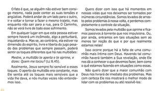 42
O fato é que, se alguém não estiver bem consi-
go mesmo, nada pode conter as suas tensões e
angústias. Poderá andar de um lado para o outro,
ir e voltar e tornar a fazer o mesmo trajeto, mas
enquanto não sair para a rua, para O Caminho,
não se verá livre de todo esse sofrimento.
Em qualquer lugar em que esta pessoa estiver
sempre haverá um incômodo, algo a perturbará,
inquietando-a. Mas se, ao contrário, ela estiver na
dimensão do espírito, livre e liberta do jugo pesa-
do dos problemas que sempre passam, poderá
sentir os toques diferentes que há nas multidões:
Mestre, a multidão te aperta e te oprime, e
dizes: Quem me tocou? (Lc 8.45).
Realmente, Jesus sempre foi sensível a esses
toques. O aperto da multidão era constante, mas
Ele sentia até os toques mais sensíveis que a
vida lhe dava, e nós muitas vezes não entende-
mos isso.
Quero dizer com isso que há momentos em
nossas vidas que nos deixamos ser tomados por
inúmeras circunstâncias. Somos levados de arras-
to pelos problemas à nossa volta, e perdemos com-
pletamente o controle da situação.
Somos levados pela multidão que oprime e fica-
mos passivos à torrente que nos impulsiona. Ou,
pior ainda, entramos em tais situações sem ao
menos ter noção do que e por que realmente
estamos nelas!
Isso ocorre porque há a falta de uma comu-
nhão mais íntima com Deus. Havendo tal comu-
nhão haverá também a Sua revelação, onde Ele
nos dá a conhecer o que devemos fazer, bem como
o quê estamos fazendo em situações como essas.
Não quero dizer que a maior comunhão com
Deus nos livrará de imediato dos problemas. Mas
com certeza Ele nos mostrará o melhor modo de
lidar com os problemas ou até resolvê-los:
 