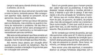 43
Lançai a rede para a banda direita do barco,
e achareis. (Jo 21.6)
Os discípulos de Jesus estiveram durante toda
a noite no barco, tentando pescar. Não consegui-
ram apanhar nada. Apenas se cansaram. Ao se
aproximar, Jesus deu a ordem acima.
Nessa passagem vemos que Jesus não pescou
para os discípulos, mas orientou-os quanto à ma-
neira de resolverem o problema. Ele deu-lhes a
direção que deviam tomar para prosseguirem e
saírem dali com mantimento e a mercadoria que
necessitavam para seu comércio.
Não seria correto pensarem que Deus enviaria um
anjo do céu com dezenas de peixes para resolver a
situação; mas foi real a direção que Deus lhes deu.
Até mesmo Jesus passou por situação difícil
quando orava no jardim do Getsêmani. Mas foi
consolado e recebeu orientação e força divinas para
ter a situação sob controle.
Este é um grande passo que o homem precisa
dar: saber lidar com os problemas. É mais fácil
despejar nossas angústias e revoltas abrindo a
boca, e falando o que vêm à cabeça. É até mais
rápido e dá uma sensação de “problema resolvi-
do”. Vemos isso em muitos lábios que só recla-
mam do país, do governo, do salário, da própria
vida, mas não conseguem conter-se e reclamar a
Deus numa oração. É claro que você já ouviu al-
guém falar isso, ou até mesmo já leu sobre este
assunto. Mas já praticou também?
Se for verdade que viemos do paraíso, por que
não queremos voltar para lá? O retorno ao paraí-
so, seja ele onde for, depende da condição que o
homem alcança pela graça de Deus, praticando sua
fé, seja ela pequena ou grande. Deve haver, no
mínimo, um desejo ardente por voltar para lá.
Para recriar uma vida espiritual, é necessário
destruir as antigas fortalezas adquiridas com a
 