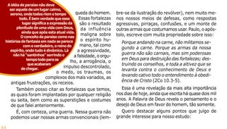 44
queda do homem.
Essas fortalezas
são o resultado
da influência
maligna sobre
o espírito hu-
mano, tal como
a agressividade,
a falsidade, o orgu-
lho, a arrogância, o
impulso descontrolado,
o medo, os traumas, os
complexos dos mais variados, as
antigas frustrações, os receios.
Também posso citar as fortalezas que temos,
as quais foram implantadas por qualquer religião
ou seita, bem como as superstições e costumes
de que falei anteriormente.
É, com certeza, uma guerra. Nessa guerra não
podemos usar nossas armas convencionais (lem-
Aidéiadeparaísonãodeve
seraqueledeumlugarcalmo,
sereno,ondetodosriemotempo
todo.Ébemverdadequeesse
lugarsignificaaexpressãoda
plenitudedeumavidacomDeus,
aindaqueapósestaatualvida.
Oconceitodeparaísocomonas
históriasdefantasiaemnadaseparece
comoverdadeiro,oreinodo
espírito,ondetudoédinâmico.Lá
nãohá“santinhos”sorrindoo
tempotodoparaos
queacabaram
dechegar.
bre-se da ilustração do revólver), nem muito me-
nos nossos meios de defesas, como respostas
agressivas, pirraças, confusões, e um monte de
outras armas que costumamos usar. Paulo, o após-
tolo, escreve com muita propriedade sobre isso:
Porque andando na carne, não militamos se-
gundo a carne. Porque as armas da nossa
guerra não são carnais, mas sim poderosas
em Deus para destruição das fortalezas; des-
truindo os conselhos, e toda a altivez que se
levanta contra o conhecimento de Deus e
levando cativo todo o entendimento à obedi-
ência de Cristo (2Co 10.3-5).
Essa é uma revelação da mais alta importância
nos dias de hoje, ainda que escrita há quase dois mil
anos. A Palavra de Deus revela o pensamento e o
desejo de Deus em favor do homem, tão somente.
Quero destacar alguns pontos que julgo de
grande interesse para nosso estudo:
 