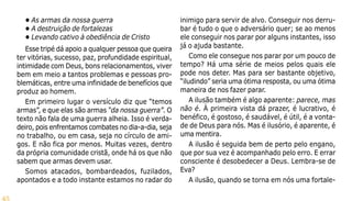 45
• As armas da nossa guerra
• A destruição de fortalezas
• Levando cativo à obediência de Cristo
Esse tripé dá apoio a qualquer pessoa que queira
ter vitórias, sucesso, paz, profundidade espiritual,
intimidade com Deus, bons relacionamentos, viver
bem em meio a tantos problemas e pessoas pro-
blemáticas, entre uma infinidade de benefícios que
produz ao homem.
Em primeiro lugar o versículo diz que “temos
armas”, e que elas são armas “da nossa guerra”. O
texto não fala de uma guerra alheia. Isso é verda-
deiro, pois enfrentamos combates no dia-a-dia, seja
no trabalho, ou em casa, seja no círculo de ami-
gos. E não fica por menos. Muitas vezes, dentro
da própria comunidade cristã, onde há os que não
sabem que armas devem usar.
Somos atacados, bombardeados, fuzilados,
apontados e a todo instante estamos no radar do
inimigo para servir de alvo. Conseguir nos derru-
bar é tudo o que o adversário quer; se ao menos
ele conseguir nos parar por alguns instantes, isso
já o ajuda bastante.
Como ele consegue nos parar por um pouco de
tempo? Há uma série de meios pelos quais ele
pode nos deter. Mas para ser bastante objetivo,
“iludindo” seria uma ótima resposta, ou uma ótima
maneira de nos fazer parar.
A ilusão também é algo aparente: parece, mas
não é. À primeira vista dá prazer, é lucrativo, é
benéfico, é gostoso, é saudável, é útil, é a vonta-
de de Deus para nós. Mas é ilusório, é aparente, é
uma mentira.
A ilusão é seguida bem de perto pelo engano,
que por sua vez é acompanhado pelo erro. E errar
consciente é desobedecer a Deus. Lembra-se de
Eva?
A ilusão, quando se torna em nós uma fortale-
 