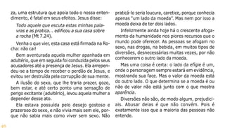46
za, uma estrutura que apoia todo o nosso enten-
dimento, é fatal em seus efeitos. Jesus disse:
Todo aquele que escuta estas minhas pala-
vras e as pratica... edificou a sua casa sobre
a rocha (Mt 7.24).
Venha o que vier, esta casa está firmada na Ro-
cha: não cai!
Bem aventurada aquela mulher apanhada em
adultério, que em seguida foi conduzida pelos seus
acusadores até a presença de Jesus. Ela arrepen-
deu-se a tempo de receber o perdão de Jesus, e
evitou ser destruída pela corrupção de sua mente.
A ilusão do sexo, que lhe traria prazer, gozo,
bem estar, e até certo ponto uma sensação de
perigo excitante (adultério), levou aquela mulher a
depender desse ato.
Ela estava possuída pelo desejo gostoso e
prazeroso do sexo, e não vivia mais sem ele, por-
que não sabia mais como viver sem sexo. Não
praticá-lo seria loucura, caretice, porque conhecia
apenas “um lado da moeda”. Mas nem por isso a
moeda deixa de ter dois lados.
Infelizmente ainda hoje há o crescente afoga-
mento da humanidade nos piores recursos que o
mundo pode oferecer. As pessoas se afogam no
sexo, nas drogas, na bebida, em muitos tipos de
diversões, desnecessárias muitas vezes, por não
conhecerem o outro lado da moeda.
Mas uma coisa é certa: o lado da efígie é um,
onde o personagem sempre estará em evidência,
mostrando sua face. Mas o valor da moeda está
do outro lado. O que determina se a moeda é ou
não de valor não está junto com o que mostra
aparência.
Diversões não são, de modo algum, prejudici-
ais. Abusar delas é que não convém. Pois é
exatamente isso que a maioria das pessoas não
entende.
 