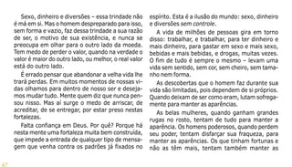 47
Sexo, dinheiro e diversões – essa trindade não
é má em si. Mas o homem despreparado para isso,
sem forma e vazio, faz dessa trindade a sua razão
de ser, o motivo de sua existência, e nunca se
preocupa em olhar para o outro lado da moeda.
Tem medo de perder o valor, quando na verdade o
valor é maior do outro lado, ou melhor, o real valor
está do outro lado.
É errado pensar que abandonar a velha vida lhe
trará perdas. Em muitos momentos de nossas vi-
das olhamos para dentro de nosso ser e deseja-
mos mudar tudo. Mente quem diz que nunca pen-
sou nisso. Mas aí surge o medo de arriscar, de
acreditar, de se entregar, por estar preso nestas
fortalezas.
Falta confiança em Deus. Por quê? Porque há
nesta mente uma fortaleza muita bem construída,
que impede a entrada de qualquer tipo de mensa-
gem que venha contra os padrões já fixados no
espírito. Esta é a ilusão do mundo: sexo, dinheiro
e diversões sem controle.
A vida de milhões de pessoas gira em torno
disso: trabalhar, e trabalhar, para ter dinheiro e
mais dinheiro, para gastar em sexo e mais sexo,
bebidas e mais bebidas, e drogas, muitas vezes.
O fim de tudo é sempre o mesmo – levam uma
vida sem sentido, sem cor, sem cheiro, sem tama-
nho nem forma.
As descobertas que o homem faz durante sua
vida são limitadas, pois dependem de si próprios.
Quando deixam de ser como eram, lutam sofrega-
mente para manter as aparências.
As belas mulheres, quando ganham grandes
rugas no rosto, tentam de tudo para manter a
aparência. Os homens poderosos, quando perdem
seu poder, tentam disfarçar sua fraqueza, para
manter as aparências. Os que tinham fortunas e
não as têm mais, tentam também manter as
 