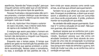 48
aparências, fazendo das “tripas coração”, para que
ninguém jamais venha saber que um dia faliram.
Esses são um dos piores tipos de aparência.
Pessoas frustradas e decepcionadas dão sorri-
sos amarelos, e tentam disfarçar suas derrotas e
angústias como podem, mesmo que às vezes não
consigam: tudo isso é ilusão.
Ai de vós, hipócritas! Pois limpais o exterior
do copo e do prato, mas o interior está cheio
de rapina e de maldade (Mt 23.25).
O maligno age assim para deter o homem em
seu crescimento espiritual. Ele ilude, para que o
homem não demonstre a ninguém sua fraqueza,
sua derrota, ou algo assim.
Enquanto isso o tempo passa. O tempo que
poderia ser gasto na reconstrução fica perdido com
simples reformas que apenas protelam a verda-
deira reconstrução. Nesses casos o comodismo,
ou seja, a aceitação de tais padrões de vida, é
bem-vinda por essas pessoas como sendo suas
armas, as armas que utilizam para guerrearem.
Também há os que olham as coisas por outro
lado. Enxergam os problemas, e dizem que se acei-
tarem a obediência de uma vida em comunhão
com Deus serão prejudicados. E então, preferem
manter-se na posição em que estão.
Na verdade não estão sequer guerreando. Guer-
rear é “ir contra a situação em se está”. Não que-
rem guerrear, são prisioneiros.
Qualquer pessoa que se conforma com o pro-
cesso ou situação em que se encontra já está der-
rotado. Qualquer pessoa que não entra em
atividade constante com Deus através da cons-
trução de uma vida de consagração na presença
Dele pode ser considerada uma pessoa derrotada.
Isso porque tem medo de enfrentar a guerra, tem
medo de mudar sua vida, ou se conformou com a
condição em que está.
 
