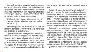 49
Que você considere sua vida “boa”, posso crer;
que você julgue sua maneira de viver aceitável,
agradável, tudo bem. Mas saiba que uma verda-
deira vida de comunhão com Deus não terá jamais
um dia igual a outro, pois será uma vida de inten-
sa transformação e novas experiências:
Se alguém quer vir após mim, negue-se a si
mesmo, e tome cada dia a sua cruz, e siga-
me (Lc 9.23).
Na vida espiritual em atividade constante há,
sempre, a quebra da monotonia. Isto porque to-
das as coisas se fazem novas.
A gestação de uma criança ilustra bem isso, e
também exemplifica a “destruição de fortalezas”, o
segundo ponto que destaquei anteriormente.
Já ao conceber, através do contato com o cor-
po masculino, o corpo materno sofre as primeiras
alterações. Tendo cessado o fluxo menstrual nor-
mal, a mulher passa por alterações biológicas de-
vido à nova vida que está se formando dentro
dela.
Toda a estrutura da mãe sofre alterações devi-
do à sua gravidez. Os costumes são modificados,
dando lugar a outros. Certos cuidados devem ser
tomados, mas na verdade a mulher não está en-
ferma – mulher grávida não é mulher doente –
apenas está passando por uma transformação. É
certo que algumas mulheres têm uma gravidez mais
delicada ou problemática, mas são alguns casos.
Quanto à criança no ventre materno, tem um
crescimento diário, o que é claramente evidencia-
do pelo crescimento da barriga da mãe. Quando
essa criança nasce, o crescimento não cessa, mas
se mantém, e a cada dia a criança toma um peso e
uma estatura diferentes do dia anterior.
Nosso espírito também deve obedecer a esses
padrões naturais de crescimento (Hb 5.8–6.9).
Quando não se envolve com esse crescimento,
 