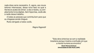 5
nada disso seria necessário. E, agora, aos novos
leitores internautas, dessa nova fase na qual a
literatura acaba de entrar: a dos e-books, ou sim-
plesmente livros digitais. Sem hipocrisia, vocês são
a razão desse trabalho.
A todas as pessoas que contribuíram para que
eu chegasse aonde cheguei.
Muito obrigado a todos vocês.
Magno Paganelli
“Esta obra sintoniza-se com a realidade
brasileira porque mostra a confusão em que
a mente humana se encontra”
Itamir Neves de Souza
Universidade de São Paulo (USP)
 