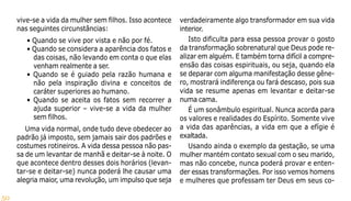 50
vive-se a vida da mulher sem filhos. Isso acontece
nas seguintes circunstâncias:
• Quando se vive por vista e não por fé.
• Quando se considera a aparência dos fatos e
das coisas, não levando em conta o que elas
venham realmente a ser.
• Quando se é guiado pela razão humana e
não pela inspiração divina e conceitos de
caráter superiores ao humano.
• Quando se aceita os fatos sem recorrer a
ajuda superior – vive-se a vida da mulher
sem filhos.
Uma vida normal, onde tudo deve obedecer ao
padrão já imposto, sem jamais sair dos padrões e
costumes rotineiros. A vida dessa pessoa não pas-
sa de um levantar de manhã e deitar-se à noite. O
que acontece dentro desses dois horários (levan-
tar-se e deitar-se) nunca poderá lhe causar uma
alegria maior, uma revolução, um impulso que seja
verdadeiramente algo transformador em sua vida
interior.
Isto dificulta para essa pessoa provar o gosto
da transformação sobrenatural que Deus pode re-
alizar em alguém. E também torna difícil a compre-
ensão das coisas espirituais, ou seja, quando ela
se deparar com alguma manifestação desse gêne-
ro, mostrará indiferença ou fará descaso, pois sua
vida se resume apenas em levantar e deitar-se
numa cama.
É um sonâmbulo espiritual. Nunca acorda para
os valores e realidades do Espírito. Somente vive
a vida das aparências, a vida em que a efígie é
exaltada.
Usando ainda o exemplo da gestação, se uma
mulher mantém contato sexual com o seu marido,
mas não concebe, nunca poderá provar e enten-
der essas transformações. Por isso vemos homens
e mulheres que professam ter Deus em seus co-
 