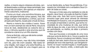 51
rações, e mesmo alguns religiosos ativistas, sen-
do desanimados a continuar nessa caminhada. Isso
porque não concebem; têm apenas um relaciona-
mento costumeiro, tradicional.
É como um ritual, uma cerimônia litúrgica, que
segue obrigatoriamente certos passos, mas não
chega a atingir o real objetivo, o clímax, que é ser
atingido pelo Espírito, tocado pela virtude de Deus.
Mesmo a maioria dos cristãos é assim. Posso
tirar um bom exemplo da vida de Maria. Ela já era
noiva de José, obedecendo ao costume dos ju-
deus, e retrucou quando o anjo anunciou que ela
conceberia e daria à luz um filho dizendo:
Como se fará isto, visto que não tenho contato
com homem? (Lc 1.34).
Ela tinha o homem, mas não tinha intimidade
com ele, pois não eram casados. Não basta ter
uma religião, nem seguir uma seita filosófica, ou
algo assim. Não basta ter uma imagem para se
curvar diante dela, ou fazer-lhe penitências. É ne-
cessário ter intimidade com o verdadeiro Deus Cri-
ador de todas as coisas.
Para que o Cristo seja uma realidade na vida de
alguém, deve haver uma ação do Espírito Criador
sobre essa vida. Este fato ocorre quando Deus
encontra lugar para atuar através do interesse
manifestado em buscá-lo, e de um quebrantamento
de coração arrependido e carente, que tenha ne-
cessidade de uma mudança de vida, que tenha
sede da água da vida, e que tome a iniciativa de
ser participante, ou melhor, de obter o primeiro
contato com Deus.
Para que houvesse a concepção de uma nova
vida que surja de dentro de si, houve a quebra da
monotonia, houve a mudança nos hábitos, houve
a visão do real valor. Assim inicia-se o processo de
gestação da nova vida espiritual, que obrigatoria-
mente irá trazer transformações e modificações
na antiga vida. Haverá, então, a destruição das
 