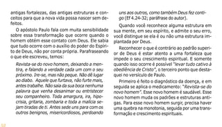 52
antigas fortalezas, das antigas estruturas e con-
ceitos para que a nova vida possa nascer sem de-
feitos.
O apóstolo Paulo fala com muita sensibilidade
sobre essa transformação que ocorre quando o
homem obtém esse contato com Deus. Ele sabia
que tudo ocorre com o auxílio do poder do Espíri-
to de Deus, não por conta própria. Parafraseando
o que ele escreveu, temos:
Revista-se do novo homem, deixando a men-
tira, e falando a verdade cada um com o seu
próximo. Ire-se, mas não peque. Não dê lugar
ao diabo. Aquele que furtava, não furte mais,
antes trabalhe. Não saia da sua boca nenhuma
palavra que venha desanimar ou entristecer
seu companheiro. Toda amargura, ira, hipo-
crisia, gritaria, zombaria e toda a malícia se-
jam tiradas de ti. Antes sede uns para com os
outros benignos, misericordiosos, perdoando
uns aos outros, como também Deus fez conti-
go (Ef 4.24-32; paráfrase do autor).
Quando você reconhece alguma estrutura em
sua mente, em seu espírito, e admite o seu erro,
você distingue se ela é ou não uma estrutura im-
plantada por Deus.
Reconhecer o que é contrário ao padrão superi-
or de Deus é estar atento a uma fortaleza que
impede o seu crescimento espiritual. E somente
quando isso ocorre é possível “levar tudo cativo à
obediência de Cristo”, o terceiro ponto que desta-
quei no versículo de Paulo.
Primeiro é feito o diagnóstico da doença, e em
seguida se aplica o medicamento: “Revista-se do
novo homem”. Esse novo homem é saudável. Esse
novo homem muda os padrões e estruturas anti-
gas. Para esse novo homem surgir, precisa haver
uma quebra na monotonia, seguida por uma trans-
formação e crescimento espirituais.
 
