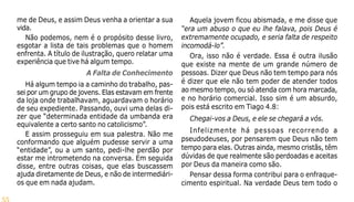 55
me de Deus, e assim Deus venha a orientar a sua
vida.
Não podemos, nem é o propósito desse livro,
esgotar a lista de tais problemas que o homem
enfrenta. A título de ilustração, quero relatar uma
experiência que tive há algum tempo.
A Falta de Conhecimento
Há algum tempo ia a caminho do trabalho, pas-
sei por um grupo de jovens. Elas estavam em frente
da loja onde trabalhavam, aguardavam o horário
de seu expediente. Passando, ouvi uma delas di-
zer que “determinada entidade da umbanda era
equivalente a certo santo no catolicismo”.
E assim prosseguiu em sua palestra. Não me
conformando que alguém pudesse servir a uma
“entidade”, ou a um santo, pedi-lhe perdão por
estar me intrometendo na conversa. Em seguida
disse, entre outras coisas, que elas buscassem
ajuda diretamente de Deus, e não de intermediári-
os que em nada ajudam.
Aquela jovem ficou abismada, e me disse que
“era um abuso o que eu lhe falava, pois Deus é
extremamente ocupado, e seria falta de respeito
incomodá-lo”.
Ora, isso não é verdade. Essa é outra ilusão
que existe na mente de um grande número de
pessoas. Dizer que Deus não tem tempo para nós
é dizer que ele não tem poder de atender todos
ao mesmo tempo, ou só atenda com hora marcada,
e no horário comercial. Isso sim é um absurdo,
pois está escrito em Tiago 4.8:
Chegai-vos a Deus, e ele se chegará a vós.
Infelizmente há pessoas recorrendo a
pseudodeuses, por pensarem que Deus não tem
tempo para elas. Outras ainda, mesmo cristãs, têm
dúvidas de que realmente são perdoadas e aceitas
por Deus da maneira como são.
Pensar dessa forma contribui para o enfraque-
cimento espiritual. Na verdade Deus tem todo o
 