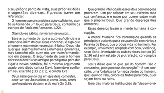 57
o seu próprio ponto de vista, suas próprias idéias
e sugestões diversas. É preciso haver um
referencial.
O homem que se considera auto-suficiente, aca-
ba se tornando um louco para Deus, conforme os
escritos de Paulo em Romanos 1.22:
Dizendo-se sábios, tornaram-se loucos...
Esse argumento de que a auto-suficiência e a
sabedoria além do que Deus concedeu é algo que
o homem realmente necessita, é falso. Deus não
quer que sejamos homens e mulheres ignorantes,
mas também não quer nos ver transformando-
nos em deuses. O argumento de que o homem
necessita destruir os antigos paradigmas para dar
lugar a novos padrões, foi o mesmo argumento
usado pelo diabo contra Davi, fazendo-o confiar
em seu exército (1Cr 21.1), e contra Eva:
Deus sabe que no dia em que dele comerdes,
abrir-se-vos-ão os olhos e, como Deus, sereis
conhecedores do bem e do mal (Gn 3.5).
Que grande infelicidade esses dois personagens
provaram. Um por colocar em seu exército toda
sua confiança, e o outro por querer saber mais
que o próprio Deus. Que grande desgraça lhes
aconteceu.
Esses desejos levam a mente humana à cor-
rupção.
A mente humana fica corrompida quando os
princípios e valores que a ocupam são contrários a
Palavra de Deus, que produz vida no homem. Por
exemplo, uma mente ocupada com ódio, violência,
sexo ilícito, inimizade ou outras obras do tipo (Gl
5.19) está em estado de putrefação, corrompida
para Deus.
Jesus disse que “o que sai do homem isso o
contamina, pois procede do coração” – é um con-
ceito, uma fortaleza já formada dentro do homem,
que, quando fala, coloca os frutos para fora, quer
sejam bons ou ruins.
Uma das maiores instituições de “desenvolvi-
 