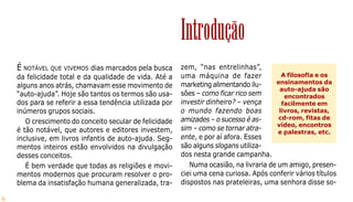 6
É NOTÁVEL QUE VIVEMOS dias marcados pela busca
da felicidade total e da qualidade de vida. Até a
alguns anos atrás, chamavam esse movimento de
“auto-ajuda”. Hoje são tantos os termos são usa-
dos para se referir a essa tendência utilizada por
inúmeros grupos sociais.
O crescimento do conceito secular de felicidade
é tão notável, que autores e editores investem,
inclusive, em livros infantis de auto-ajuda. Seg-
mentos inteiros estão envolvidos na divulgação
desses conceitos.
É bem verdade que todas as religiões e movi-
mentos modernos que procuram resolver o pro-
blema da insatisfação humana generalizada, tra-
zem, “nas entrelinhas”,
uma máquina de fazer
marketing alimentando ilu-
sões – como ficar rico sem
investir dinheiro? – vença
o mundo fazendo boas
amizades – o sucesso é as-
sim – como se tornar atra-
ente, e por aí afora. Esses
são alguns slogans utiliza-
dos nesta grande campanha.
Numa ocasião, na livraria de um amigo, presen-
ciei uma cena curiosa. Após conferir vários títulos
dispostos nas prateleiras, uma senhora disse so-
A filosofia e os
ensinamentos da
auto-ajuda são
encontrados
facilmente em
livros, revistas,
cd-rom, fitas de
vídeo, encontros
e palestras, etc.
Introdução
 