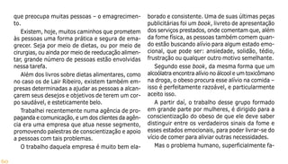 60
que preocupa muitas pessoas – o emagrecimen-
to.
Existem, hoje, muitos caminhos que prometem
às pessoas uma forma prática e segura de ema-
grecer. Seja por meio de dietas, ou por meio de
cirurgias, ou ainda por meio de reeducação alimen-
tar, grande número de pessoas estão envolvidas
nessa tarefa.
Além dos livros sobre dietas alimentares, como
no caso os de Lair Ribeiro, existem também em-
presas determinadas a ajudar as pessoas a alcan-
çarem seus desejos e objetivos de terem um cor-
po saudável, e esteticamente belo.
Trabalhei recentemente numa agência de pro-
paganda e comunicação, e um dos clientes da agên-
cia era uma empresa que atua nesse segmento,
promovendo palestras de conscientização e apoio
a pessoas com tais problemas.
O trabalho daquela empresa é muito bem ela-
borado e consistente. Uma de suas últimas peças
publicitárias foi um book, livreto de apresentação
dos serviços prestados, onde comentam que, além
da fome física, as pessoas também comem quan-
do estão buscando alívio para algum estado emo-
cional, que pode ser: ansiedade, solidão, tédio,
frustração ou qualquer outro motivo semelhante.
Segundo esse book, da mesma forma que um
alcoólatra encontra alívio no álcool e um toxicômano
na droga, o obeso procura esse alívio na comida –
isso é perfeitamente razoável, e particularmente
aceito isso.
A partir daí, o trabalho desse grupo formado
em grande parte por mulheres, é dirigido para a
conscientização do obeso de que ele deve saber
distinguir entre os verdadeiros sinais da fome e
esses estados emocionais, para poder livrar-se do
vício de comer para aliviar outras necessidades.
Mas o problema humano, superficialmente fa-
 